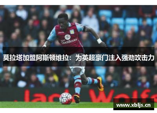 莫拉塔加盟阿斯顿维拉：为英超豪门注入强劲攻击力